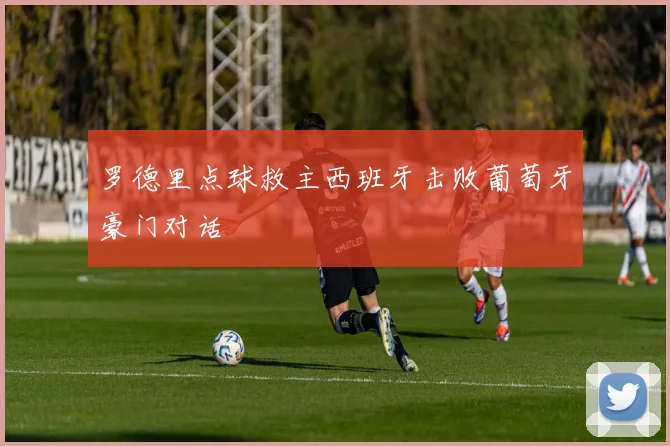 罗德里点球救主西班牙击败葡萄牙豪门对话