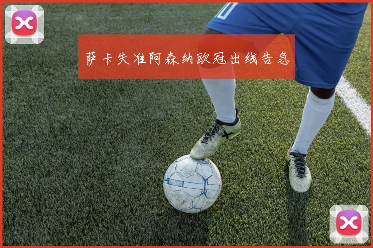 萨卡失准阿森纳欧冠出线告急