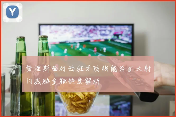 努涅斯面对西班牙防线能否扩大射门威胁金靴热度解析