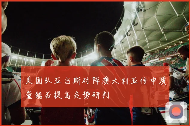 美国队亚当斯对阵澳大利亚传中质量能否提高走势研判