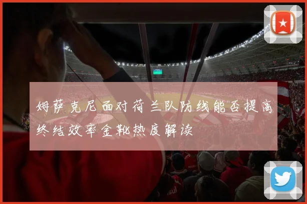 姆萨克尼面对荷兰队防线能否提高终结效率金靴热度解读