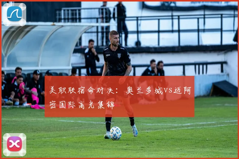美职联宿命对决：奥兰多城vs迈阿密国际高光集锦