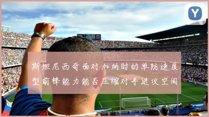 斯坦尼西奇面对加纳时的单防速度型前锋能力能否压缩对手进攻空间