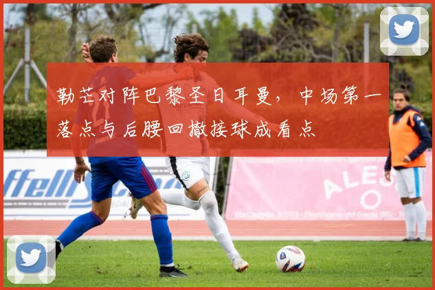 勒芒对阵巴黎圣日耳曼,中场第一落点与后腰回撤接球成看点