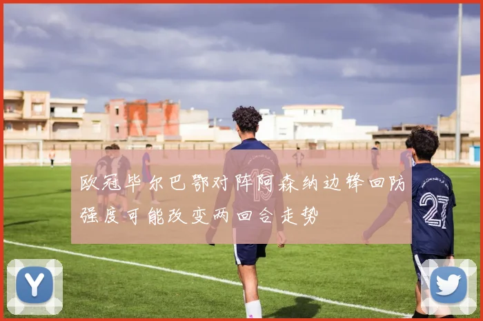 欧冠毕尔巴鄂对阵阿森纳边锋回防强度可能改变两回合走势