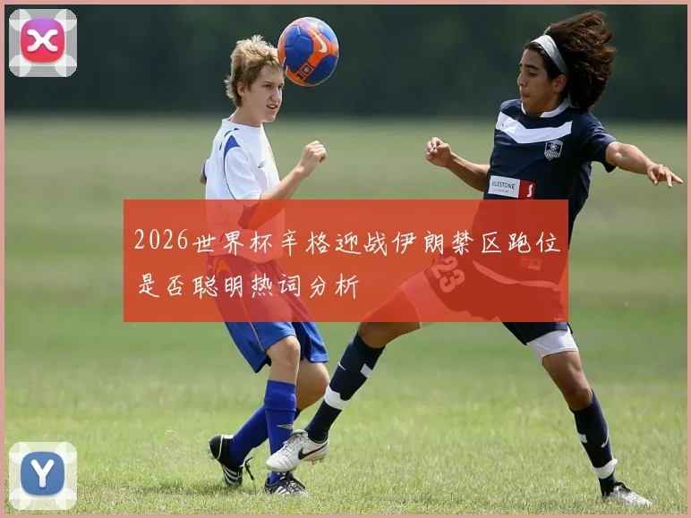 2026世界杯辛格迎战伊朗禁区跑位是否聪明热词分析