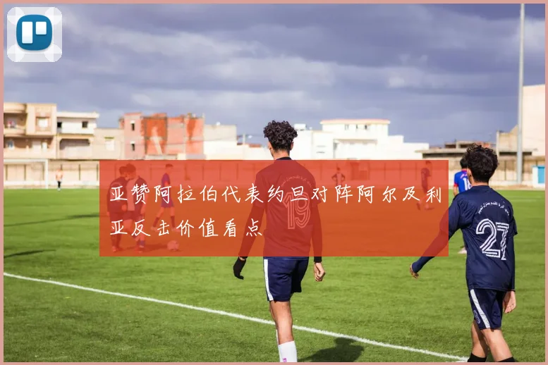 亚赞阿拉伯代表约旦对阵阿尔及利亚反击价值看点