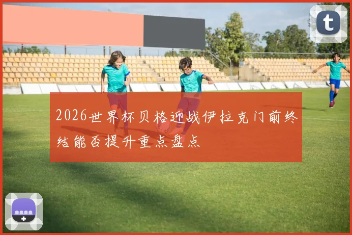 2026世界杯贝格迎战伊拉克门前终结能否提升重点盘点