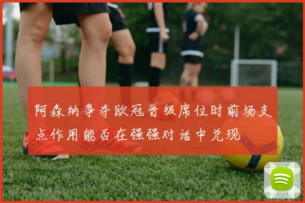 阿森纳争夺欧冠晋级席位时前场支点作用能否在强强对话中兑现