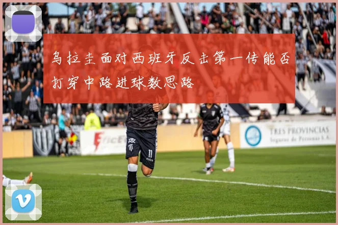 乌拉圭面对西班牙反击第一传能否打穿中路进球数思路