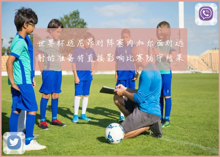 世界杯迈尼昂对阵塞内加尔面对远射的准备将直接影响比赛防守结果