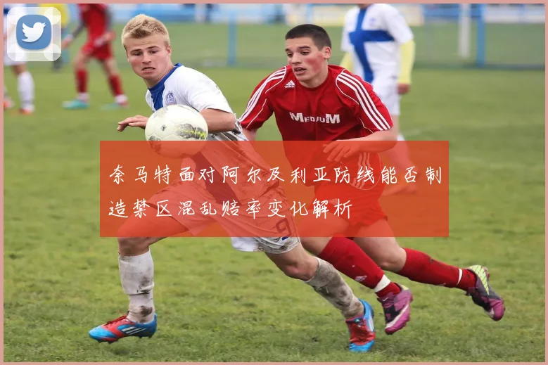 奈马特面对阿尔及利亚防线能否制造禁区混乱赔率变化解析