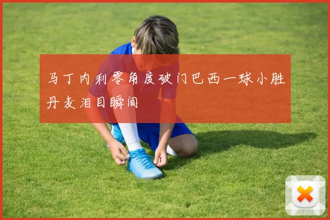 马丁内利零角度破门巴西一球小胜丹麦泪目瞬间
