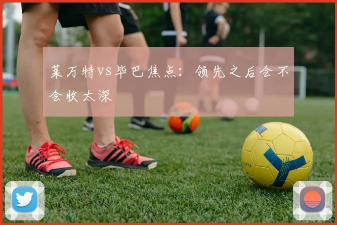 莱万特vs毕巴焦点:领先之后会不会收太深