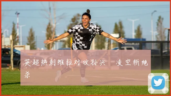 英超热刺维拉对攻孙兴慜凌空斩绝杀
