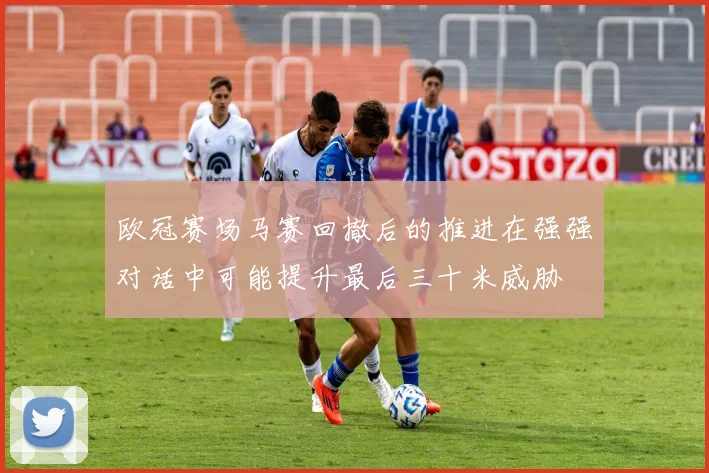 欧冠赛场马赛回撤后的推进在强强对话中可能提升最后三十米威胁