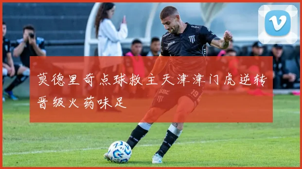 莫德里奇点球救主天津津门虎逆转晋级火药味足