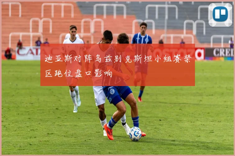 迪亚斯对阵乌兹别克斯坦小组赛禁区跑位盘口影响
