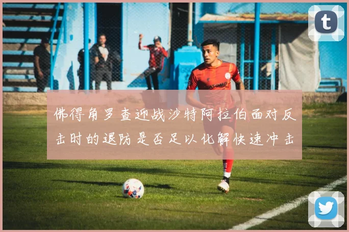 佛得角罗查迎战沙特阿拉伯面对反击时的退防是否足以化解快速冲击