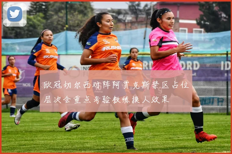 欧冠切尔西对阵阿贾克斯禁区占位层次会重点考验教练换人效果