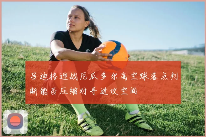 吕迪格迎战厄瓜多尔高空球落点判断能否压缩对手进攻空间