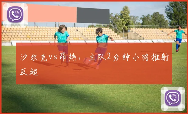 沙尔克vs昂热，主队2分钟小将推射反超