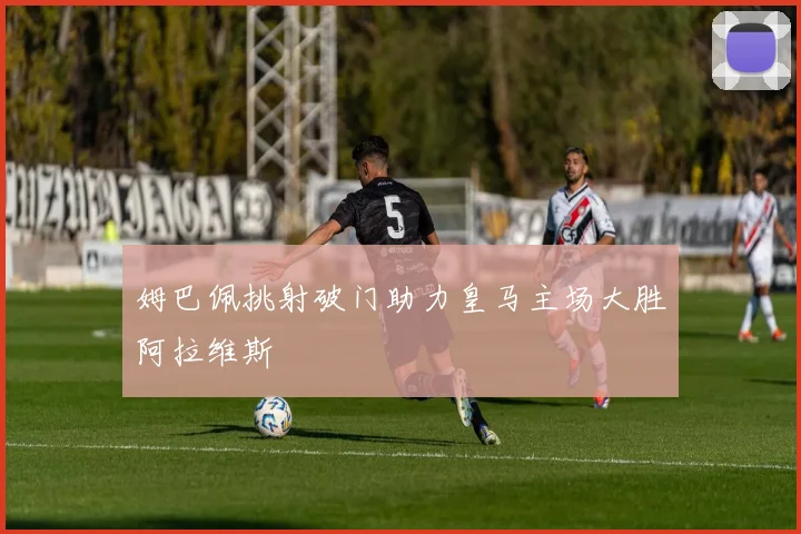 姆巴佩挑射破门助力皇马主场大胜阿拉维斯