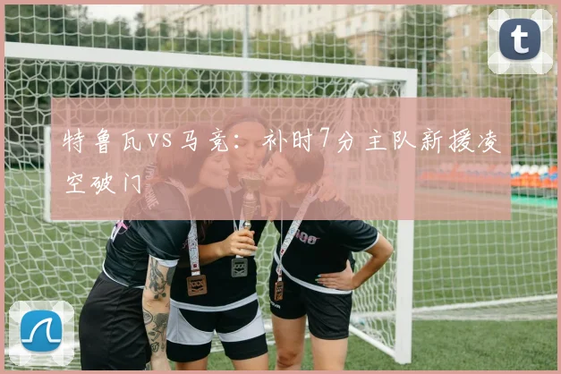 特鲁瓦vs马竞:补时7分主队新援凌空破门