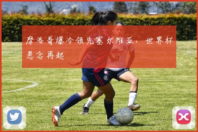 摩洛哥爆冷领先塞尔维亚，世界杯悬念再起