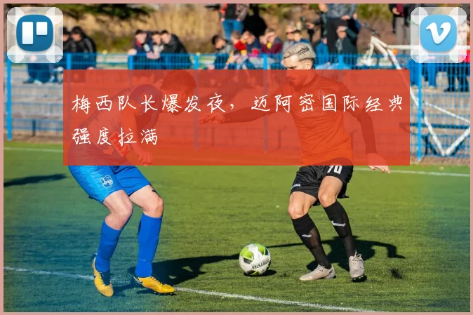梅西队长爆发夜,迈阿密国际经典强度拉满