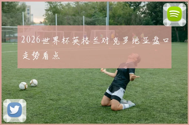 2026世界杯英格兰对克罗地亚盘口走势看点