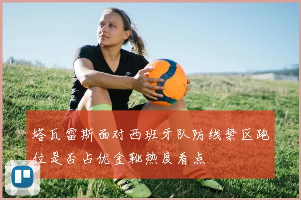 塔瓦雷斯面对西班牙队防线禁区跑位是否占优金靴热度看点