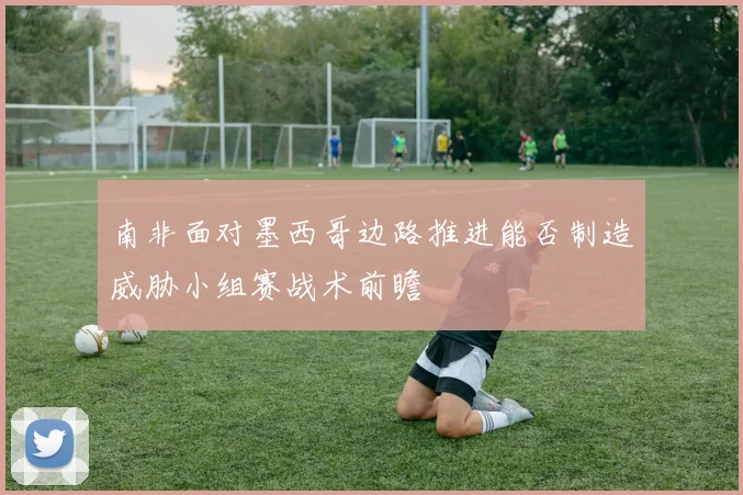 南非面对墨西哥边路推进能否制造威胁小组赛战术前瞻